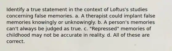 Identify a true statement in the context of Loftus's studies concerning false memories. a. A therapist could implant false memories knowingly or unknowingly. b. A person's memories can't always be judged as true. c. "Repressed" memories of childhood may not be accurate in reality. d. All of these are correct.