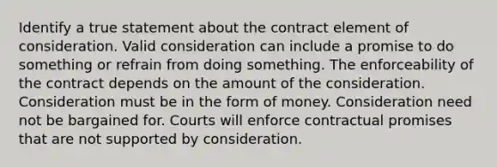 Identify a true statement about the contract element of consideration. Valid consideration can include a promise to do something or refrain from doing something. The enforceability of the contract depends on the amount of the consideration. Consideration must be in the form of money. Consideration need not be bargained for. Courts will enforce contractual promises that are not supported by consideration.