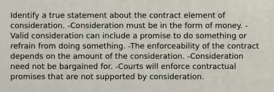 Identify a true statement about the contract element of consideration. -Consideration must be in the form of money. -Valid consideration can include a promise to do something or refrain from doing something. -The enforceability of the contract depends on the amount of the consideration. -Consideration need not be bargained for. -Courts will enforce contractual promises that are not supported by consideration.