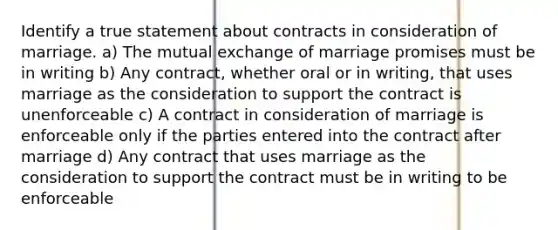 Identify a true statement about contracts in consideration of marriage. a) The mutual exchange of marriage promises must be in writing b) Any contract, whether oral or in writing, that uses marriage as the consideration to support the contract is unenforceable c) A contract in consideration of marriage is enforceable only if the parties entered into the contract after marriage d) Any contract that uses marriage as the consideration to support the contract must be in writing to be enforceable