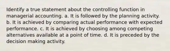 Identify a true statement about the controlling function in managerial accounting. a. It is followed by the planning activity. b. It is achieved by comparing actual performance with expected performance. c. It is achieved by choosing among competing alternatives available at a point of time. d. It is preceded by the decision making activity.