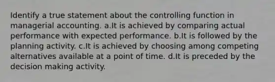 Identify a true statement about the controlling function in managerial accounting. a.It is achieved by comparing actual performance with expected performance. b.It is followed by the planning activity. c.It is achieved by choosing among competing alternatives available at a point of time. d.It is preceded by the decision making activity.