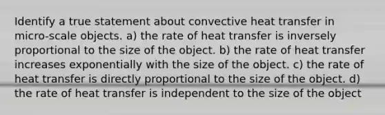 Identify a true statement about convective heat transfer in micro-scale objects. a) the rate of heat transfer is inversely proportional to the size of the object. b) the rate of heat transfer increases exponentially with the size of the object. c) the rate of heat transfer is directly proportional to the size of the object. d) the rate of heat transfer is independent to the size of the object