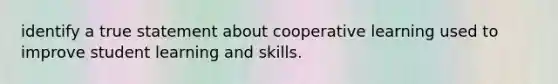 identify a true statement about cooperative learning used to improve student learning and skills.