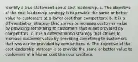 Identify a true statement about cost leadership. a. The objective of the cost leadership strategy is to provide the same or better value to customers at a lower cost than competitors. b. It is a differentiation strategy that strives to increase customer value by providing something to customers that is not provided by competitors. c. It is a differentiation strategy that strives to increase customer value by providing something to customers that was earlier provided by competitors. d. The objective of the cost leadership strategy is to provide the same or better value to customers at a higher cost than competitors.