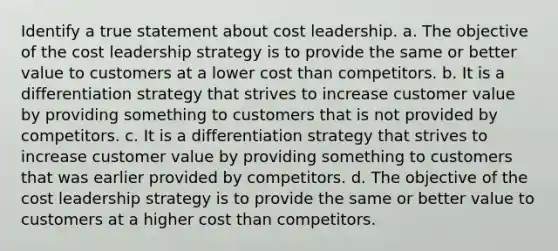 Identify a true statement about cost leadership. a. The objective of the cost leadership strategy is to provide the same or better value to customers at a lower cost than competitors. b. It is a differentiation strategy that strives to increase customer value by providing something to customers that is not provided by competitors. c. It is a differentiation strategy that strives to increase customer value by providing something to customers that was earlier provided by competitors. d. The objective of the cost leadership strategy is to provide the same or better value to customers at a higher cost than competitors.