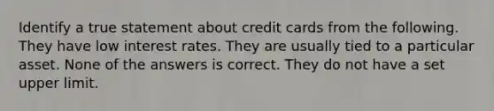 Identify a true statement about credit cards from the following. They have low interest rates. They are usually tied to a particular asset. None of the answers is correct. They do not have a set upper limit.