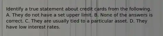 Identify a true statement about credit cards from the following. A. They do not have a set upper limit. B. None of the answers is correct. C. They are usually tied to a particular asset. D. They have low interest rates.