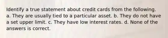 Identify a true statement about credit cards from the following. a. They are usually tied to a particular asset. b. They do not have a set upper limit. c. They have low interest rates. d. None of the answers is correct.