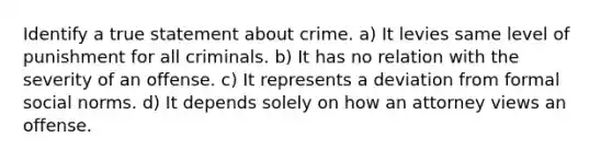 Identify a true statement about crime. a) It levies same level of punishment for all criminals. b) It has no relation with the severity of an offense. c) It represents a deviation from formal social norms. d) It depends solely on how an attorney views an offense.