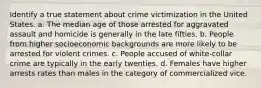 Identify a true statement about crime victimization in the United States. a. The median age of those arrested for aggravated assault and homicide is generally in the late fifties. b. People from higher socioeconomic backgrounds are more likely to be arrested for violent crimes. c. People accused of white-collar crime are typically in the early twenties. d. Females have higher arrests rates than males in the category of commercialized vice.