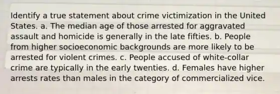 Identify a true statement about crime victimization in the United States. a. The median age of those arrested for aggravated assault and homicide is generally in the late fifties. b. People from higher socioeconomic backgrounds are more likely to be arrested for violent crimes. c. People accused of white-collar crime are typically in the early twenties. d. Females have higher arrests rates than males in the category of commercialized vice.