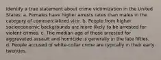 Identify a true statement about crime victimization in the United States. a. Females have higher arrests rates than males in the category of commercialized vice. b. People from higher socioeconomic backgrounds are more likely to be arrested for violent crimes. c. The median age of those arrested for aggravated assault and homicide is generally in the late fifties. d. People accused of white-collar crime are typically in their early twenties.