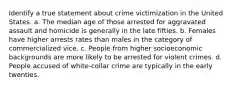 Identify a true statement about crime victimization in the United States. a. The median age of those arrested for aggravated assault and homicide is generally in the late fifties. b. Females have higher arrests rates than males in the category of commercialized vice. c. People from higher socioeconomic backgrounds are more likely to be arrested for violent crimes. d. People accused of white-collar crime are typically in the early twenties.