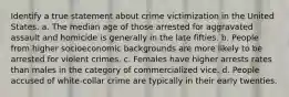 Identify a true statement about crime victimization in the United States. a. The median age of those arrested for aggravated assault and homicide is generally in the late fifties. b. People from higher socioeconomic backgrounds are more likely to be arrested for violent crimes. c. Females have higher arrests rates than males in the category of commercialized vice. d. People accused of white-collar crime are typically in their early twenties.