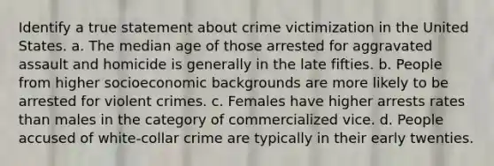 Identify a true statement about crime victimization in the United States. a. The median age of those arrested for aggravated assault and homicide is generally in the late fifties. b. People from higher socioeconomic backgrounds are more likely to be arrested for violent crimes. c. Females have higher arrests rates than males in the category of commercialized vice. d. People accused of white-collar crime are typically in their early twenties.