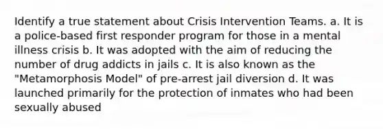 Identify a true statement about Crisis Intervention Teams. a. It is a police-based first responder program for those in a mental illness crisis b. It was adopted with the aim of reducing the number of drug addicts in jails c. It is also known as the "Metamorphosis Model" of pre-arrest jail diversion d. It was launched primarily for the protection of inmates who had been sexually abused