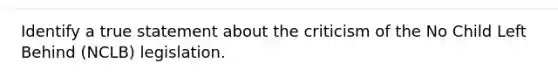 Identify a true statement about the criticism of the No Child Left Behind (NCLB) legislation.