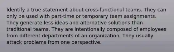 Identify a true statement about cross-functional teams. They can only be used with part-time or temporary team assignments. They generate less ideas and alternative solutions than traditional teams. They are intentionally composed of employees from different departments of an organization. They usually attack problems from one perspective.