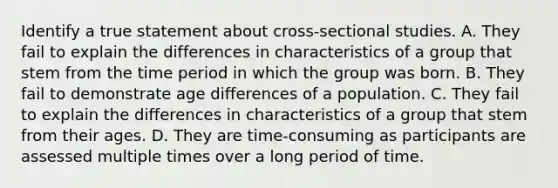 Identify a true statement about cross-sectional studies. A. They fail to explain the differences in characteristics of a group that stem from the time period in which the group was born. B. They fail to demonstrate age differences of a population. C. They fail to explain the differences in characteristics of a group that stem from their ages. D. They are time-consuming as participants are assessed multiple times over a long period of time.