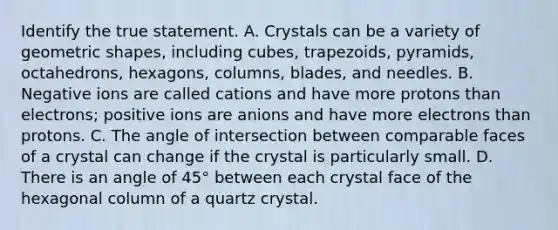 Identify the true statement. A. Crystals can be a variety of geometric shapes, including cubes, trapezoids, pyramids, octahedrons, hexagons, columns, blades, and needles. B. Negative ions are called cations and have more protons than electrons; positive ions are anions and have more electrons than protons. C. The angle of intersection between comparable faces of a crystal can change if the crystal is particularly small. D. There is an angle of 45° between each crystal face of the hexagonal column of a quartz crystal.