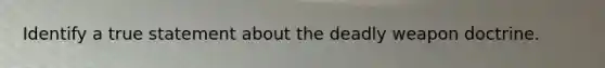 Identify a true statement about the deadly weapon doctrine.