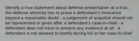 identify a true statement about defense presentation at a trial. - the defense attorney has to prove a defendant's innocence beyond a reasonable doubt - a judgement of acquittal should not be represented or given after a defendant's case-in-chief - a defendant does not have to present any evidence at all - a defendant is not allowed to testify during his or her case-in-chief