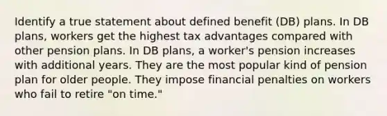 Identify a true statement about defined benefit (DB) plans. In DB plans, workers get the highest tax advantages compared with other pension plans. In DB plans, a worker's pension increases with additional years. They are the most popular kind of pension plan for older people. They impose financial penalties on workers who fail to retire "on time."