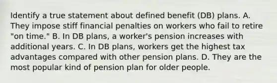 Identify a true statement about defined benefit (DB) plans. A. They impose stiff financial penalties on workers who fail to retire "on time." B. In DB plans, a worker's pension increases with additional years. C. In DB plans, workers get the highest tax advantages compared with other pension plans. D. They are the most popular kind of pension plan for older people.