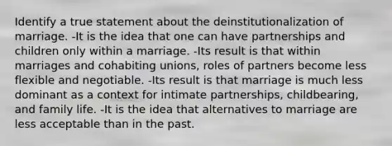 Identify a true statement about the deinstitutionalization of marriage. -It is the idea that one can have partnerships and children only within a marriage. -Its result is that within marriages and cohabiting unions, roles of partners become less flexible and negotiable. -Its result is that marriage is much less dominant as a context for intimate partnerships, childbearing, and family life. -It is the idea that alternatives to marriage are less acceptable than in the past.