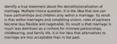 Identify a true statement about the deinstitutionalization of marriage. Multiple choice question. It is the idea that one can have partnerships and children only within a marriage. Its result is that within marriages and cohabiting unions, roles of partners become less flexible and negotiable. Its result is that marriage is much less dominant as a context for intimate partnerships, childbearing, and family life. It is the idea that alternatives to marriage are less acceptable than in the past.