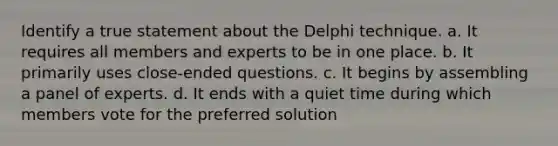 Identify a true statement about the Delphi technique. a. It requires all members and experts to be in one place. b. It primarily uses close-ended questions. c. It begins by assembling a panel of experts. d. It ends with a quiet time during which members vote for the preferred solution