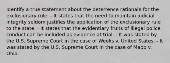 Identify a true statement about the deterrence rationale for the exclusionary rule. - It states that the need to maintain judicial integrity seldom justifies the application of the exclusionary rule to the state. - It states that the evidentiary fruits of illegal police conduct can be included as evidence at trial. - It was stated by the U.S. Supreme Court in the case of Weeks v. United States. - It was stated by the U.S. Supreme Court in the case of Mapp v. Ohio.