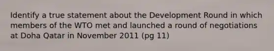 Identify a true statement about the Development Round in which members of the WTO met and launched a round of negotiations at Doha Qatar in November 2011 (pg 11)