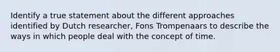 Identify a true statement about the different approaches identified by Dutch researcher, Fons Trompenaars to describe the ways in which people deal with the concept of time.