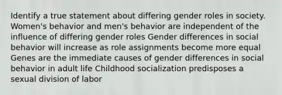 Identify a true statement about differing gender roles in society. Women's behavior and men's behavior are independent of the influence of differing gender roles Gender differences in social behavior will increase as role assignments become more equal Genes are the immediate causes of gender differences in social behavior in adult life Childhood socialization predisposes a sexual division of labor