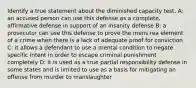 Identify a true statement about the diminished capacity test. A: an accused person can use this defense as a complete, affirmative defense in support of an insanity defense B: a prosecutor can use this defense to prove the mens rea element of a crime when there is a lack of adequate proof for conviction C: it allows a defendant to use a mental condition to negate specific intent in order to escape criminal punishment completely D: it is used as a true partial responsibility defense in some states and is limited to use as a basis for mitigating an offense from murder to manslaughter