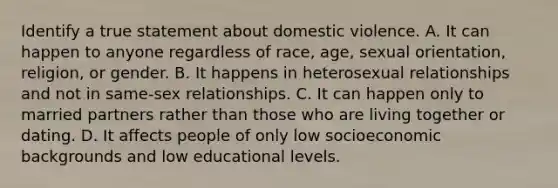 Identify a true statement about domestic violence. A. It can happen to anyone regardless of race, age, sexual orientation, religion, or gender. B. It happens in heterosexual relationships and not in same-sex relationships. C. It can happen only to married partners rather than those who are living together or dating. D. It affects people of only low socioeconomic backgrounds and low educational levels.