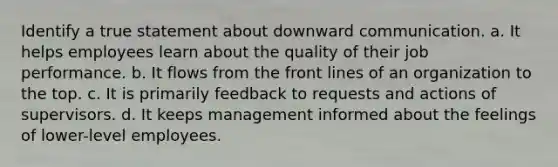 Identify a true statement about downward communication. a. ​It helps employees learn about the quality of their job performance. b. ​It flows from the front lines of an organization to the top. c. ​It is primarily feedback to requests and actions of supervisors. d. ​It keeps management informed about the feelings of lower-level employees.