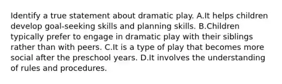 Identify a true statement about dramatic play. A.It helps children develop goal-seeking skills and planning skills. B.Children typically prefer to engage in dramatic play with their siblings rather than with peers. C.It is a type of play that becomes more social after the preschool years. D.It involves the understanding of rules and procedures.