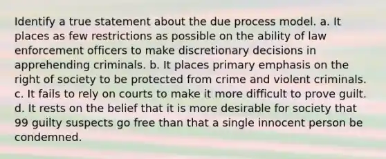 Identify a true statement about the due process model. a. It places as few restrictions as possible on the ability of law enforcement officers to make discretionary decisions in apprehending criminals. b. It places primary emphasis on the right of society to be protected from crime and violent criminals. c. It fails to rely on courts to make it more difficult to prove guilt. d. It rests on the belief that it is more desirable for society that 99 guilty suspects go free than that a single innocent person be condemned.