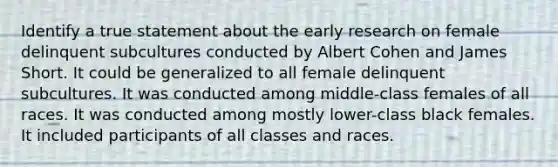 Identify a true statement about the early research on female delinquent subcultures conducted by Albert Cohen and James Short. It could be generalized to all female delinquent subcultures. It was conducted among middle-class females of all races. It was conducted among mostly lower-class black females. It included participants of all classes and races.