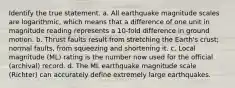 Identify the true statement. a. All earthquake magnitude scales are logarithmic, which means that a difference of one unit in magnitude reading represents a 10-fold difference in ground motion. b. Thrust faults result from stretching the Earth's crust; normal faults, from squeezing and shortening it. c. Local magnitude (ML) rating is the number now used for the official (archival) record. d. The ML earthquake magnitude scale (Richter) can accurately define extremely large earthquakes.