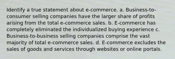 Identify a true statement about e-commerce. a. Business-to-consumer selling companies have the larger share of profits arising from the total e-commerce sales. b. E-commerce has completely eliminated the individualized buying experience c. Business-to-business selling companies comprise the vast majority of total e-commerce sales. d. E-commerce excludes the sales of goods and services through websites or online portals.