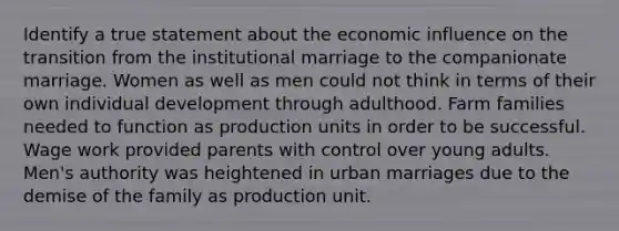 Identify a true statement about the economic influence on the transition from the institutional marriage to the companionate marriage. Women as well as men could not think in terms of their own individual development through adulthood. Farm families needed to function as production units in order to be successful. Wage work provided parents with control over young adults. Men's authority was heightened in urban marriages due to the demise of the family as production unit.