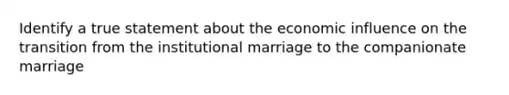 Identify a true statement about the economic influence on the transition from the institutional marriage to the companionate marriage