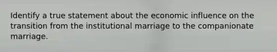 Identify a true statement about the economic influence on the transition from the institutional marriage to the companionate marriage.