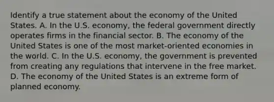 Identify a true statement about the economy of the United States. A. In the U.S. economy, the federal government directly operates firms in the financial sector. B. The economy of the United States is one of the most market-oriented economies in the world. C. In the U.S. economy, the government is prevented from creating any regulations that intervene in the free market. D. The economy of the United States is an extreme form of planned economy.