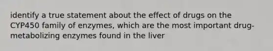 identify a true statement about the effect of drugs on the CYP450 family of enzymes, which are the most important drug-metabolizing enzymes found in the liver