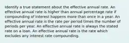 Identify a true statement about the effective annual rate. An effective annual rate is higher than annual percentage rate if compounding of interest happens more than once in a year. An effective annual rate is the rate per period times the number of periods per year. An effective annual rate is always the stated rate on a loan. An effective annual rate is the rate which excludes any interest rate compounding.